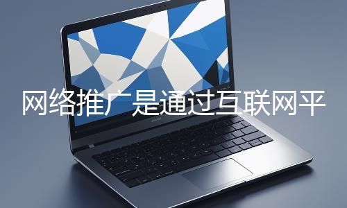 網絡推廣是通過互聯網平臺與技術手段提升品牌知名度、吸引目標用戶并推動業務增長的營銷方式