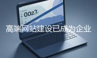 高端網站建設已成為企業塑造品牌形象、拓展市場的重要利器